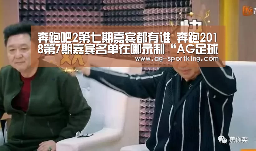奔跑吧2第七期嘉宾都有谁 奔跑2018第7期嘉宾名单在哪录制“AG足球”(图1) AG体育