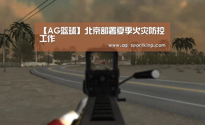 【AG篮球】北京部署夏季火灾防控工作