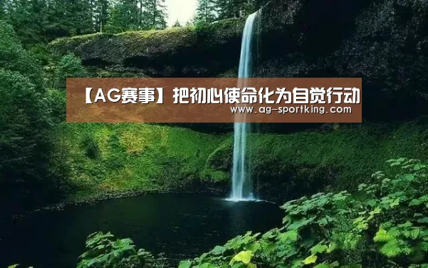 【AG赛事】把初心使命化为自觉行动(图1) AG赛事